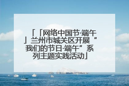 「网络中国节·端午」兰州市城关区开展“我们的节日·端午”系列主题实践活动