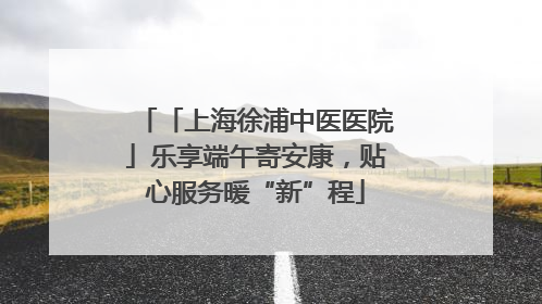 「上海徐浦中医医院」乐享端午寄安康，贴心服务暖“新”程