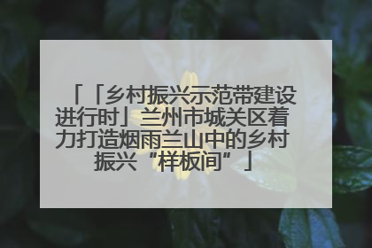 「乡村振兴示范带建设进行时」兰州市城关区着力打造烟雨兰山中的乡村振兴“样板间”