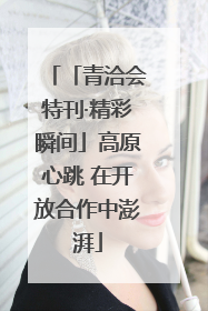 「青洽会特刊·精彩瞬间」高原心跳 在开放合作中澎湃