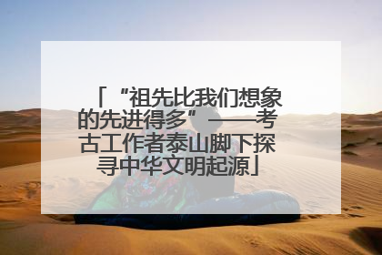 “祖先比我们想象的先进得多”——考古工作者泰山脚下探寻中华文明起源