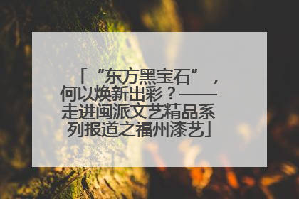 “东方黑宝石”，何以焕新出彩？——走进闽派文艺精品系列报道之福州漆艺