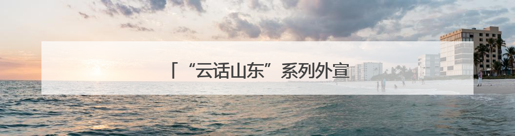 “云话山东”系列外宣活动第六期在德州启动