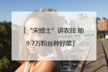 “宋博士”讲农技 助9.7万粉丝种好菜