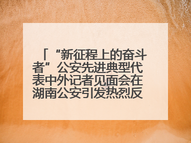 “新征程上的奋斗者”公安先进典型代表中外记者见面会在湖南公安引发热烈反响(二)