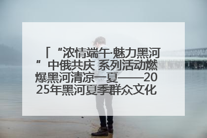 “浓情端午·魅力黑河”中俄共庆 系列活动燃爆黑河清凉一夏——2025年黑河夏季群众文化活动启幕 多元文化赋能边境文旅新高地