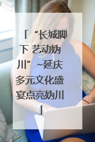 “长城脚下 艺动妫川”~延庆多元文化盛宴点亮妫川