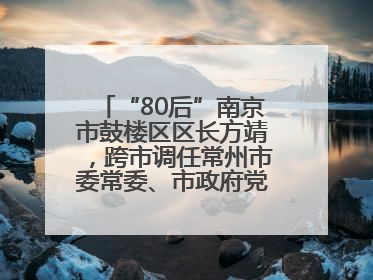 “80后”南京市鼓楼区区长方靖，跨市调任常州市委常委、市政府党组成员