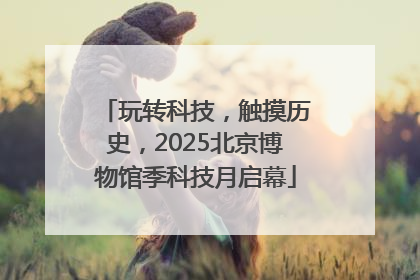 玩转科技，触摸历史，2025北京博物馆季科技月启幕