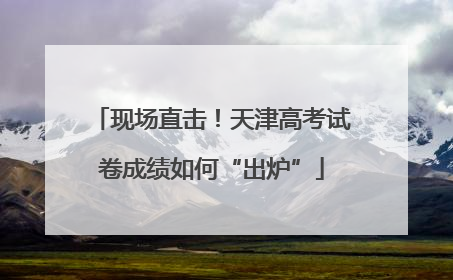 现场直击！天津高考试卷成绩如何“出炉”