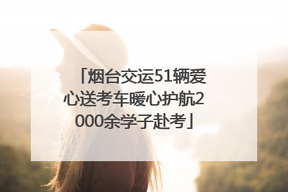 烟台交运51辆爱心送考车暖心护航2000余学子赴考