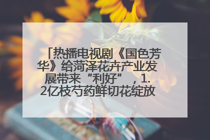 热播电视剧《国色芳华》给菏泽花卉产业发展带来“利好”，1.2亿枝芍药鲜切花绽放“国色芳华”