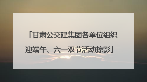 甘肃公交建集团各单位组织迎端午、六一双节活动掠影