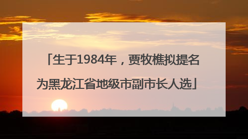 生于1984年，贾牧樵拟提名为黑龙江省地级市副市长人选