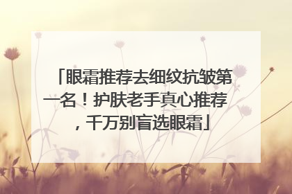 眼霜推荐去细纹抗皱第一名！护肤老手真心推荐，千万别盲选眼霜