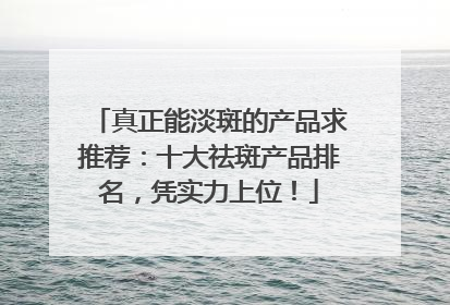真正能淡斑的产品求推荐：十大祛斑产品排名，凭实力上位！