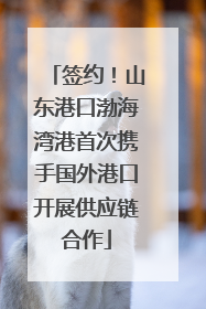 签约！山东港口渤海湾港首次携手国外港口开展供应链合作