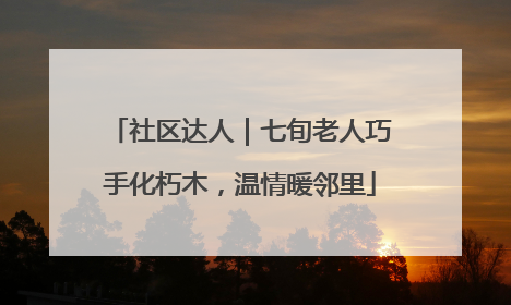 社区达人｜七旬老人巧手化朽木，温情暖邻里