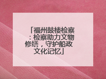 福州鼓楼检察：检察助力文物修缮，守护船政文化记忆