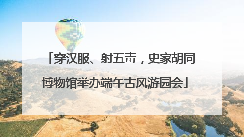 穿汉服、射五毒，史家胡同博物馆举办端午古风游园会