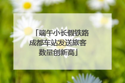 端午小长假铁路成都车站发送旅客数量创新高