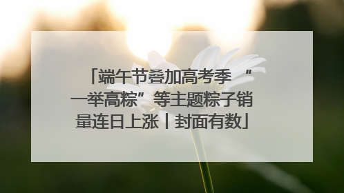 端午节叠加高考季 “一举高粽”等主题粽子销量连日上涨丨封面有数