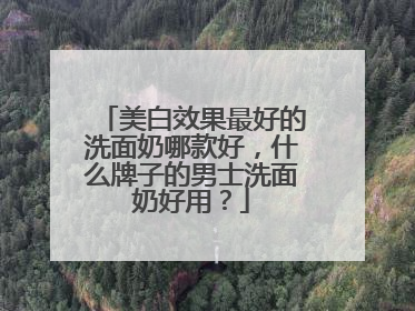美白效果最好的洗面奶哪款好，什么牌子的男士洗面奶好用？