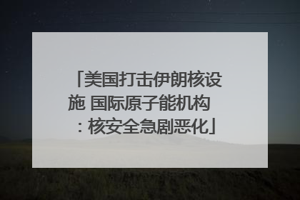 美国打击伊朗核设施 国际原子能机构：核安全急剧恶化