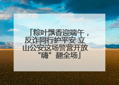 粽叶飘香迎端午，反诈同行护平安 立山公安这场警营开放“嗨”翻全场