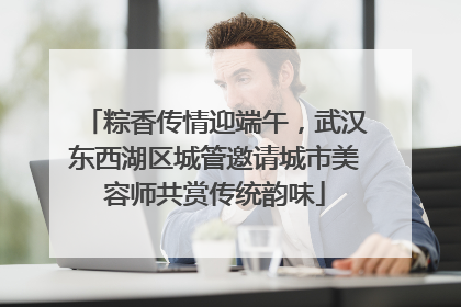 粽香传情迎端午，武汉东西湖区城管邀请城市美容师共赏传统韵味