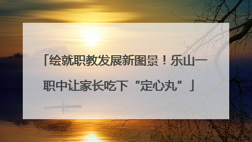 绘就职教发展新图景！乐山一职中让家长吃下“定心丸”