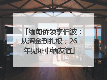 缅甸侨领李伯波：从淘金到扎根，26年见证中缅友谊