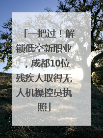 一把过！解锁低空新职业，成都10位残疾人取得无人机操控员执照