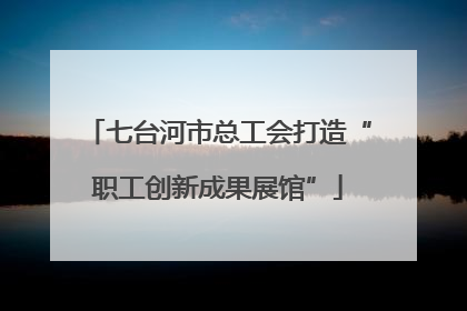 七台河市总工会打造“职工创新成果展馆”