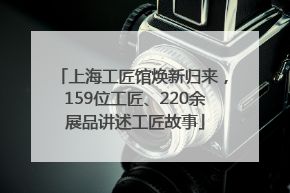 上海工匠馆焕新归来，159位工匠、220余展品讲述工匠故事