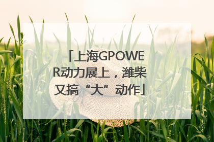 上海GPOWER动力展上，潍柴又搞“大”动作
