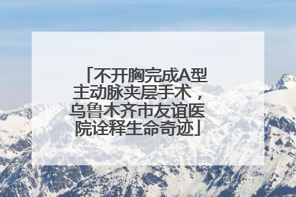 不开胸完成A型主动脉夹层手术，乌鲁木齐市友谊医院诠释生命奇迹