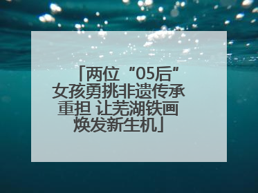 两位“05后”女孩勇挑非遗传承重担 让芜湖铁画焕发新生机