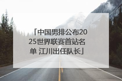 中国男排公布2025世界联赛首站名单 江川出任队长