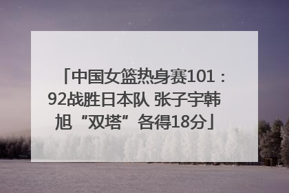中国女篮热身赛101∶92战胜日本队 张子宇韩旭“双塔”各得18分
