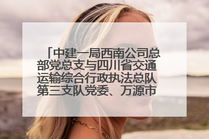 中建一局西南公司总部党总支与四川省交通运输综合行政执法总队第三支队党委、万源市草坝镇莲花院村党支部开展党建联建