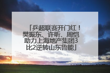 乒超联赛开门红！樊振东、许昕、周恺助力上海地产集团3比2逆转山东鲁能