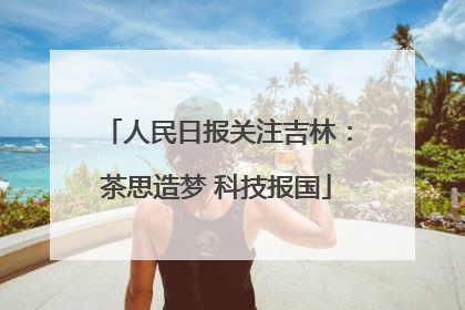 人民日报关注吉林：茶思造梦 科技报国