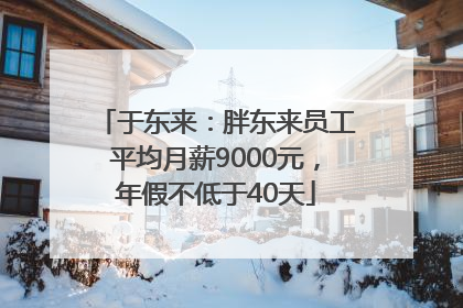 于东来：胖东来员工平均月薪9000元，年假不低于40天