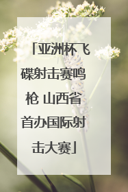 亚洲杯飞碟射击赛鸣枪 山西省首办国际射击大赛