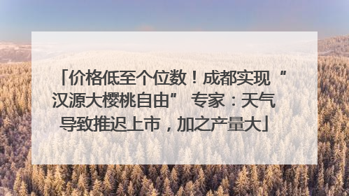 价格低至个位数！成都实现“汉源大樱桃自由” 专家：天气导致推迟上市，加之产量大