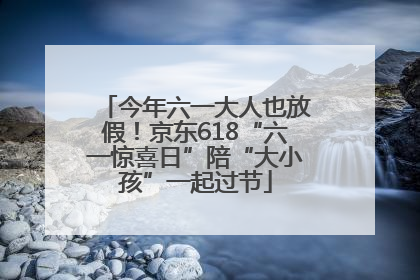 今年六一大人也放假！京东618“六一惊喜日”陪“大小孩”一起过节