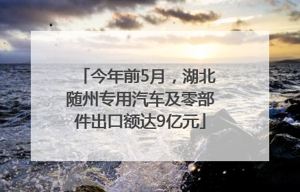 今年前5月，湖北随州专用汽车及零部件出口额达9亿元