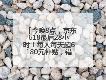 今晚8点，京东618最后28小时！每人每天超6180元补贴，错过等明年！