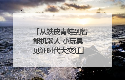 从铁皮青蛙到智能机器人 小玩具见证时代大变迁